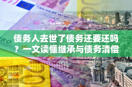 武汉债务人去世了债务还要还吗？一文读懂继承与债务清偿