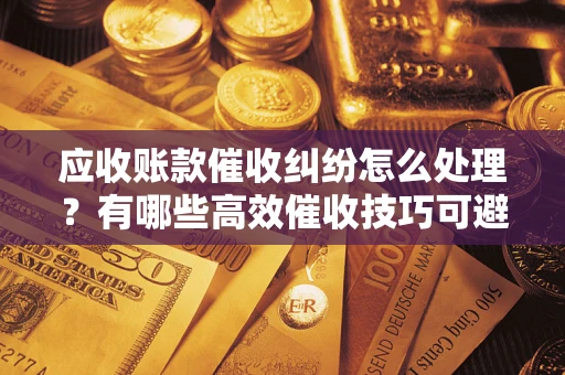 武汉应收账款催收纠纷怎么处理？有哪些高效催收技巧可避免坏账？